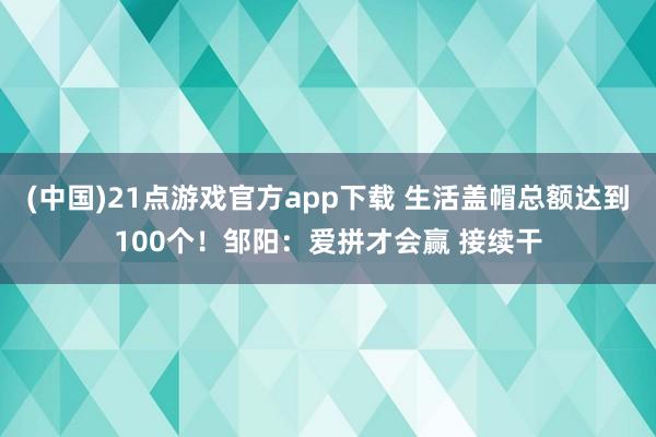 (中国)21点游戏官方app下载 生活盖帽总额达到100个！邹阳：爱拼才会赢 接续干