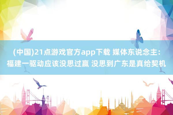 (中国)21点游戏官方app下载 媒体东说念主：福建一驱动应该没思过赢 没思到广东是真给契机