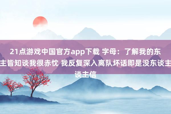 21点游戏中国官方app下载 字母：了解我的东谈主皆知谈我很赤忱 我反复深入离队坏话即是没东谈主信