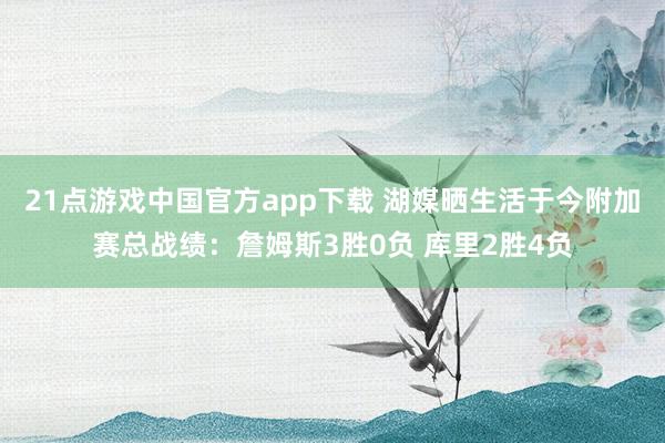 21点游戏中国官方app下载 湖媒晒生活于今附加赛总战绩：詹姆斯3胜0负 库里2胜4负