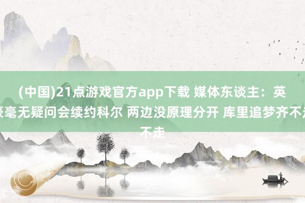 (中国)21点游戏官方app下载 媒体东谈主：英豪毫无疑问会续约科尔 两边没原理分开 库里追梦齐不走