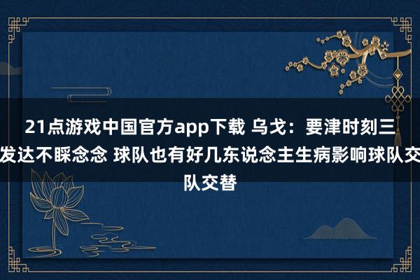 21点游戏中国官方app下载 乌戈：要津时刻三分发达不睬念念 球队也有好几东说念主生病影响球队交替