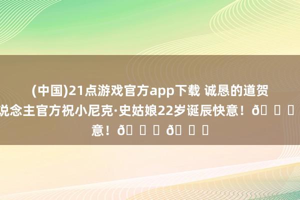 (中国)21点游戏官方app下载 诚恳的道贺！湖东说念主官方祝小尼克·史姑娘22岁诞辰快意！🎂🎂