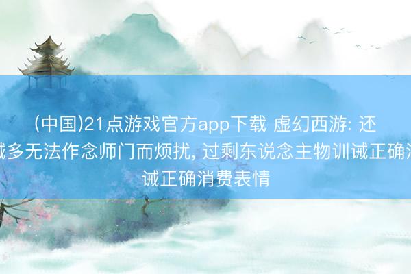 (中国)21点游戏官方app下载 虚幻西游: 还在为训诫多无法作念师门而烦扰， 过剩东说念主物训诫正确消费表情