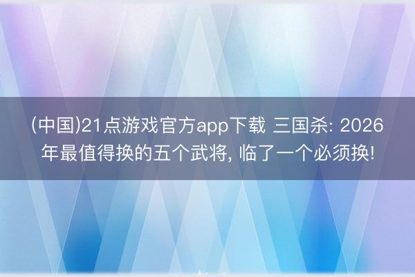 (中国)21点游戏官方app下载 三国杀: 2026年最值得换的五个武将， 临了一个必须换!