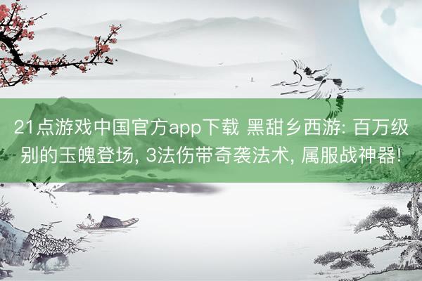 21点游戏中国官方app下载 黑甜乡西游: 百万级别的玉魄登场， 3法伤带奇袭法术， 属服战神器!