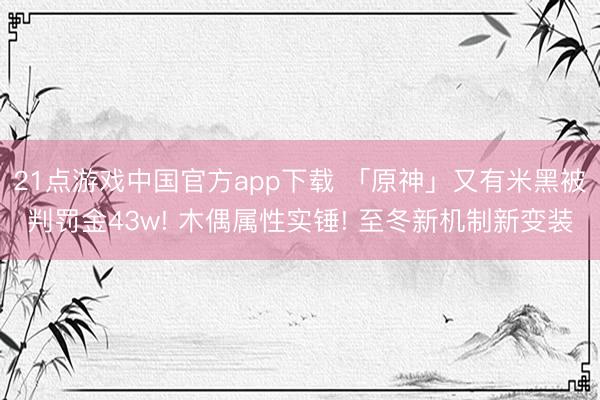 21点游戏中国官方app下载 「原神」又有米黑被判罚金43w! 木偶属性实锤! 至冬新机制新变装