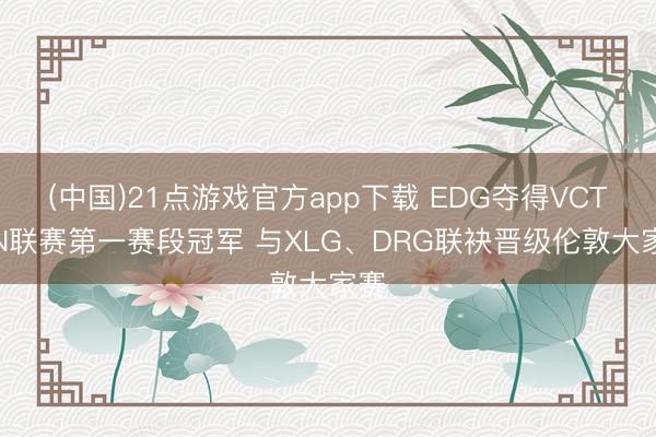 (中国)21点游戏官方app下载 EDG夺得VCT CN联赛第一赛段冠军 与XLG、DRG联袂晋级伦敦大家赛