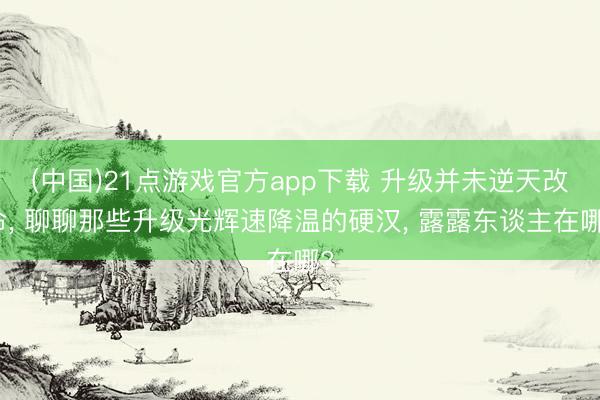 (中国)21点游戏官方app下载 升级并未逆天改命， 聊聊那些升级光辉速降温的硬汉， 露露东谈主在哪?