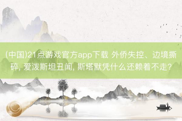 (中国)21点游戏官方app下载 外侨失控、边境撕碎， 爱泼斯坦丑闻， 斯塔默凭什么还赖着不走?