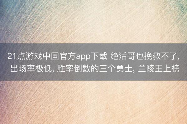 21点游戏中国官方app下载 绝活哥也挽救不了， 出场率极低， 胜率倒数的三个勇士， 兰陵王上榜