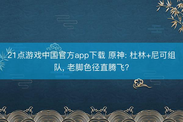 21点游戏中国官方app下载 原神: 杜林+尼可组队， 老脚色径直腾飞?