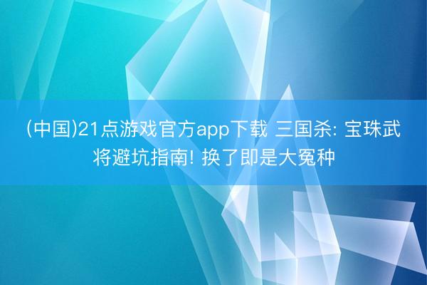 (中国)21点游戏官方app下载 三国杀: 宝珠武将避坑指南! 换了即是大冤种