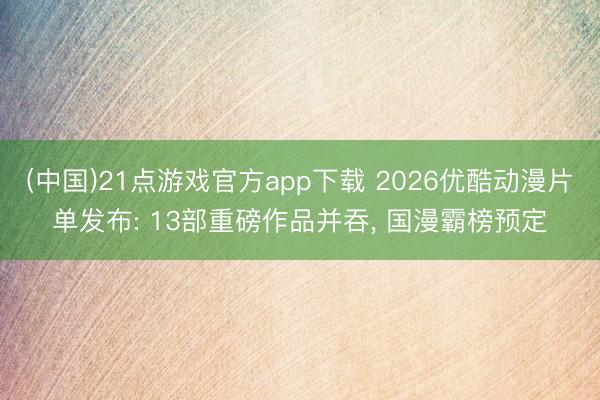 (中国)21点游戏官方app下载 2026优酷动漫片单发布: 13部重磅作品并吞， 国漫霸榜预定