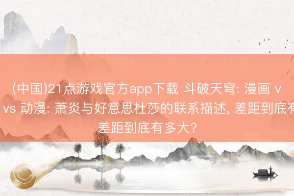 (中国)21点游戏官方app下载 斗破天穹: 漫画 vs 演义 vs 动漫: 萧炎与好意思杜莎的联系描述， 差距到底有多大?