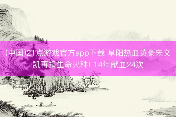 (中国)21点游戏官方app下载 阜阳热血英豪宋文凯再捐生命火种! 14年献血24次