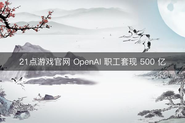 21点游戏官网 OpenAI 职工套现 500 亿