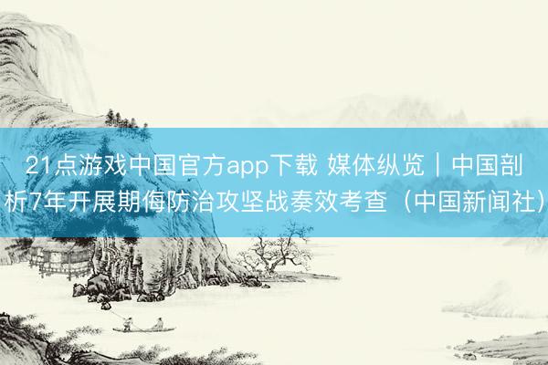21点游戏中国官方app下载 媒体纵览｜中国剖析7年开展期侮防治攻坚战奏效考查（中国新闻社）