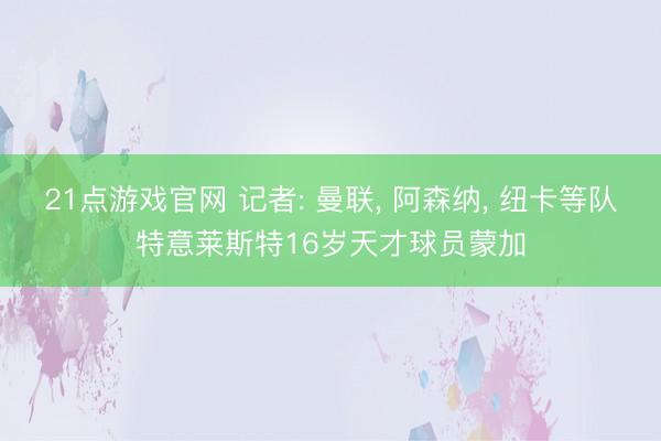 21点游戏官网 记者: 曼联， 阿森纳， 纽卡等队特意莱斯特16岁天才球员蒙加