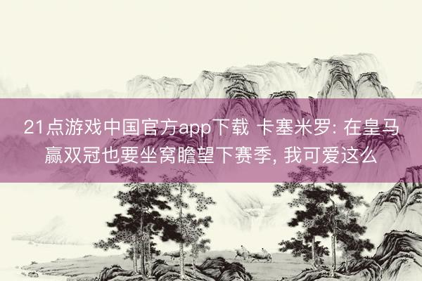 21点游戏中国官方app下载 卡塞米罗: 在皇马赢双冠也要坐窝瞻望下赛季， 我可爱这么