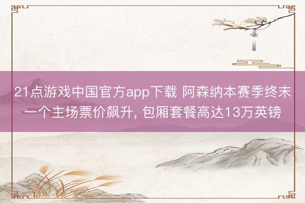 21点游戏中国官方app下载 阿森纳本赛季终末一个主场票价飙升， 包厢套餐高达13万英镑