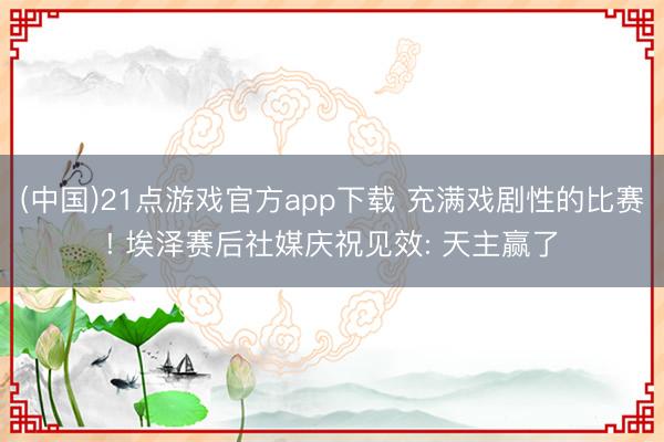 (中国)21点游戏官方app下载 充满戏剧性的比赛! 埃泽赛后社媒庆祝见效: 天主赢了