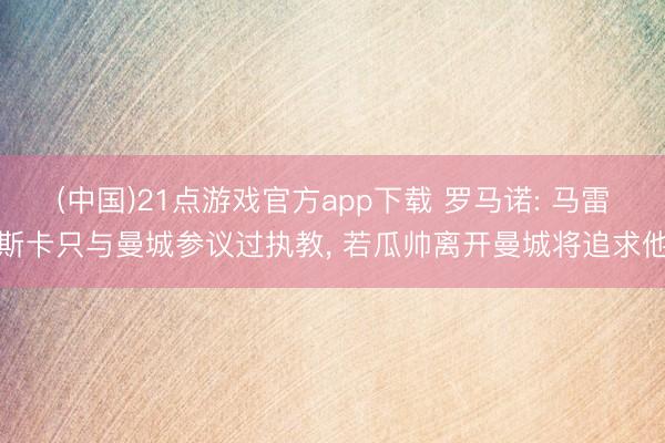(中国)21点游戏官方app下载 罗马诺: 马雷斯卡只与曼城参议过执教， 若瓜帅离开曼城将追求他