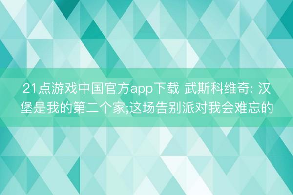 21点游戏中国官方app下载 武斯科维奇: 汉堡是我的第二个家;这场告别派对我会难忘的