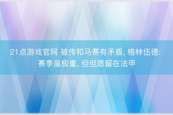 21点游戏官网 被传和马赛有矛盾， 格林伍德: 赛季虽极重， 但但愿留在法甲