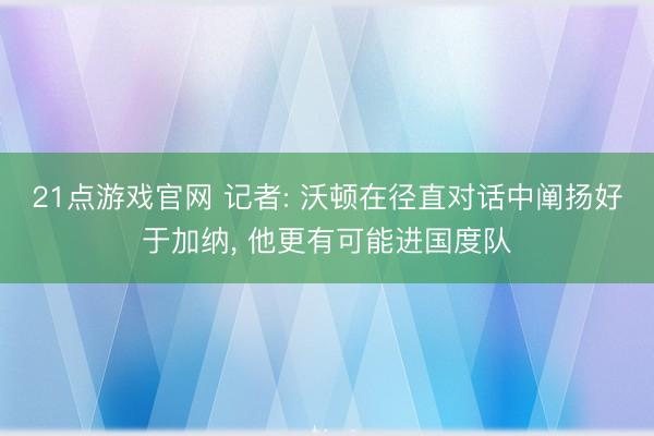 21点游戏官网 记者: 沃顿在径直对话中阐扬好于加纳， 他更有可能进国度队
