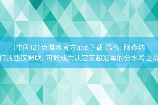 (中国)21点游戏官方app下载 温格: 阿森纳打败西汉姆联， 可能成为决定英超冠军的分水岭之战