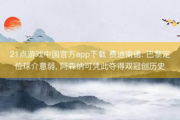 21点游戏中国官方app下载 费迪南德: 巴黎定位球介意弱， 阿森纳可凭此夺得双冠创历史