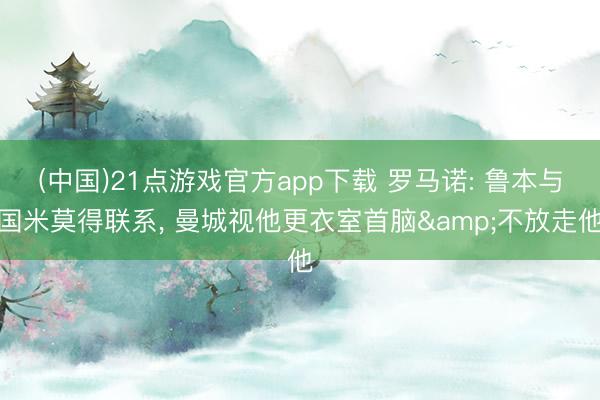 (中国)21点游戏官方app下载 罗马诺: 鲁本与国米莫得联系， 曼城视他更衣室首脑&不放走他