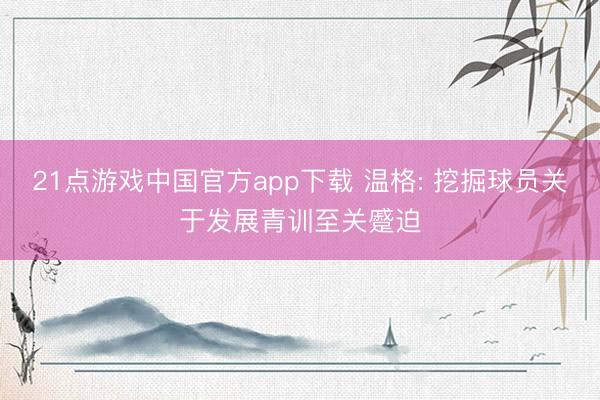 21点游戏中国官方app下载 温格: 挖掘球员关于发展青训至关蹙迫