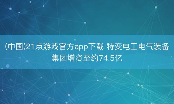 (中国)21点游戏官方app下载 特变电工电气装备集团增资至约74.5亿