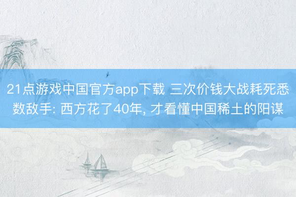 21点游戏中国官方app下载 三次价钱大战耗死悉数敌手: 西方花了40年， 才看懂中国稀土的阳谋