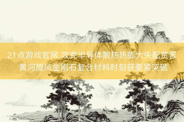 21点游戏官网 攻克半导体散热热膨大失配贫苦 黄河旋风金刚石复合材料时刻获要紧突破