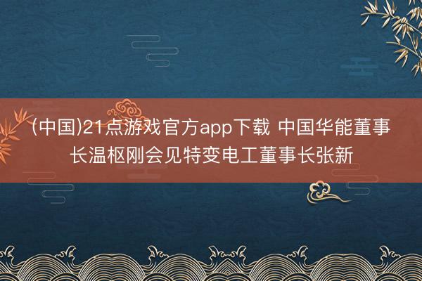 (中国)21点游戏官方app下载 中国华能董事长温枢刚会见特变电工董事长张新