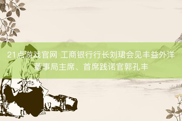 21点游戏官网 工商银行行长刘珺会见丰益外洋董事局主席、首席践诺官郭孔丰