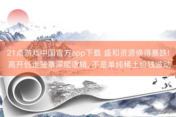 21点游戏中国官方app下载 盛和资源倏得暴跌! 高开低走笼罩深层逻辑， 不是单纯稀土价钱波动