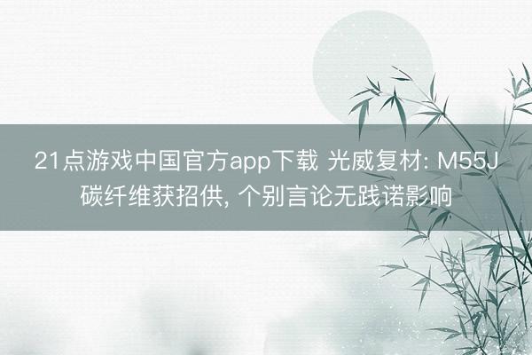 21点游戏中国官方app下载 光威复材: M55J碳纤维获招供， 个别言论无践诺影响