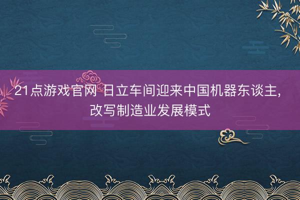 21点游戏官网 日立车间迎来中国机器东谈主， 改写制造业发展模式