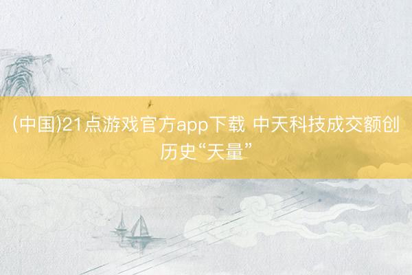 (中国)21点游戏官方app下载 中天科技成交额创历史“天量”