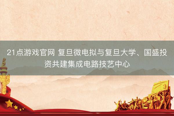 21点游戏官网 复旦微电拟与复旦大学、国盛投资共建集成电路技艺中心
