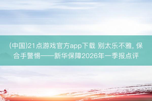 (中国)21点游戏官方app下载 别太乐不雅， 保合手警惕——新华保障2026年一季报点评