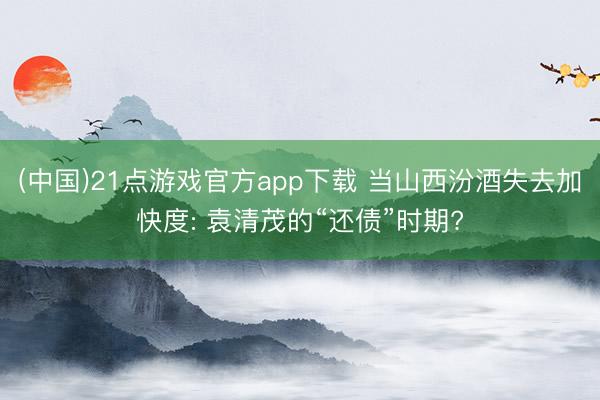 (中国)21点游戏官方app下载 当山西汾酒失去加快度: 袁清茂的“还债”时期?