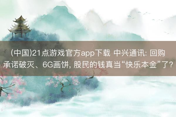 (中国)21点游戏官方app下载 中兴通讯: 回购承诺破灭、6G画饼， 股民的钱真当“快乐本金”了?