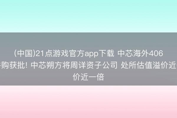 (中国)21点游戏官方app下载 中芯海外406亿并购获批! 中芯朔方将周详资子公司 处所估值溢价近一倍