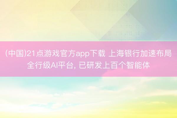 (中国)21点游戏官方app下载 上海银行加速布局全行级AI平台， 已研发上百个智能体