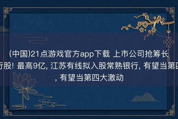 (中国)21点游戏官方app下载 上市公司抢筹长三角银行股! 最高9亿， 江苏有线拟入股常熟银行， 有望当第四大激动